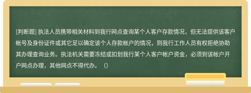 执法人员携带相关材料到我行网点查询某个人客户存款情况，但无法提供该客户帐号及身份证件或其它足以确定该个人存款帐户的情况，则我行工作人员有权拒绝协助其办理查询业务。执法机关需要冻结或扣划我行某个人客户帐户资金，必须到该帐户开户网点办理，其他网点不得代办。（）