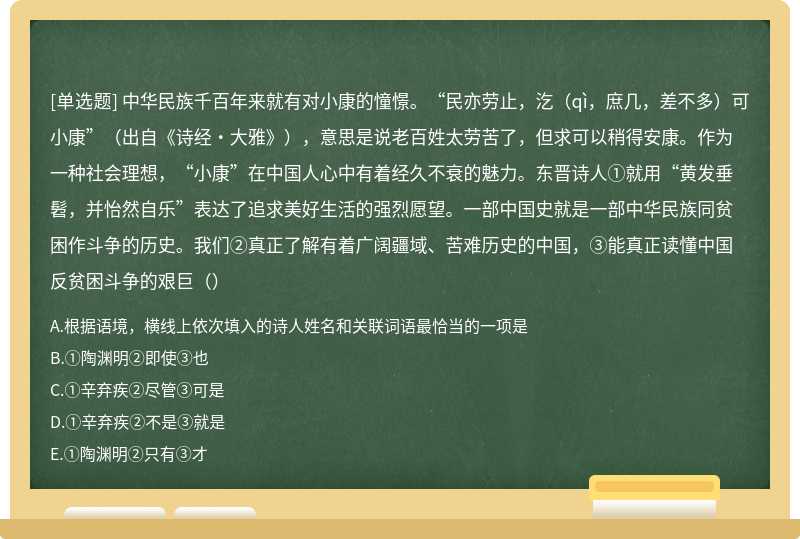 中华民族千百年来就有对小康的憧憬。“民亦劳止，汔（qì，庶几，差不多）可小康”（出自《诗经·大雅》），意思是说老百姓太劳苦了，但求可以稍得安康。作为一种社会理想，“小康”在中国人心中有着经久不衰的魅力。东晋诗人①就用“黄发垂髫，并怡然自乐”表达了追求美好生活的强烈愿望。一部中国史就是一部中华民族同贫困作斗争的历史。我们②真正了解有着广阔疆域、苦难历史的中国，③能真正读懂中国反贫困斗争的艰巨（）