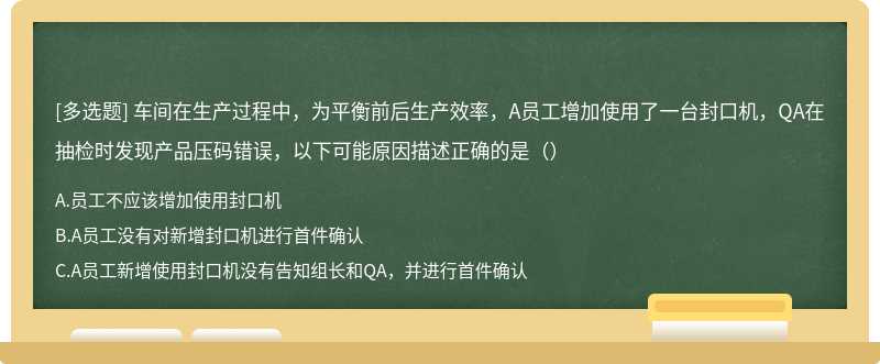 车间在生产过程中，为平衡前后生产效率，A员工增加使用了一台封口机，QA在抽检时发现产品压码错误，以下可能原因描述正确的是（）