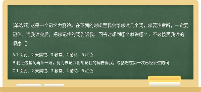 这是一个记忆力测验。在下面的时间里我会给您读几个词，您要注意听，一定要记住。当我读完后，把您记住的词告诉我。回答时想到哪个就说哪个，不必按照我读的顺序（）