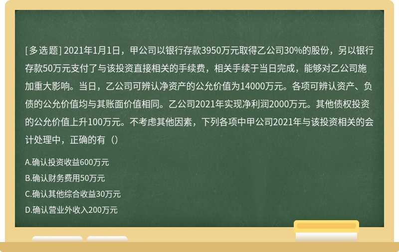 2021年1月1日，甲公司以银行存款3950万元取得乙公司30%的股份，另以银行存款50万元支付了与该投资直接相关的手续费，相关手续于当日完成，能够对乙公司施加重大影响。当日，乙公司可辨认净资产的公允价值为14000万元。各项可辨认资产、负债的公允价值均与其账面价值相同。乙公司2021年实现净利润2000万元。其他债权投资的公允价值上升100万元。不考虑其他因素，下列各项中甲公司2021年与该投资相关的会计处理中，正确的有（）