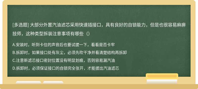 大部分外置汽油滤芯采用快速插接口，具有良好的自锁能力，但是也很容易麻痹技师，这种类型拆装注意事项有哪些（）