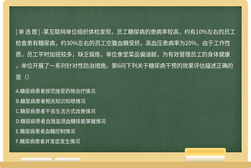 -某互联网单位组织体检发现，员工糖尿病的患病率较高，约有10%左右的员工检查患有糖尿病，约30%左右的员工空腹血糖受损，高血压患病率为20%，由于工作性质，员工平时加班较多，缺乏锻炼，单位食堂菜品偏油腻，为有效管理员工的身体健康，单位开展了一系列针对性防治措施。第6问下列关于糖尿病干预的效果评估描述正确的是（）