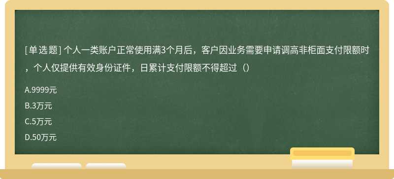 个人一类账户正常使用满3个月后，客户因业务需要申请调高非柜面支付限额时，个人仅提供有效身份证件，日累计支付限额不得超过（）