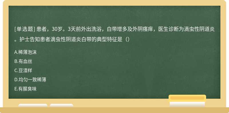 患者，30岁。3天前外出洗浴，白带增多及外阴瘙痒，医生诊断为滴虫性阴道炎。护士告知患者滴虫性阴道炎白带的典型特征是（）