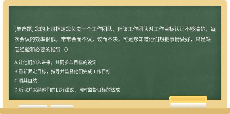 您的上司指定您负责一个工作团队，但该工作团队对工作目标认识不够清楚，每次会议的效率很低，常常会而不议，议而不决；可是您知道他们想把事情做好，只是缺乏经验和必要的指导（）