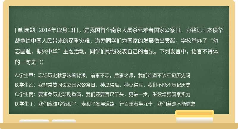 2014年12月13日，是我国首个南京大屠杀死难者国家公祭日。为铭记日本侵华战争给中国人民带来的深重灾难，激励同学们为国家的发展做出贡献，学校举办了“勿忘国耻，振兴中华”主题活动，同学们纷纷发表自己的看法。下列发言中，语言不得体的一句是（）