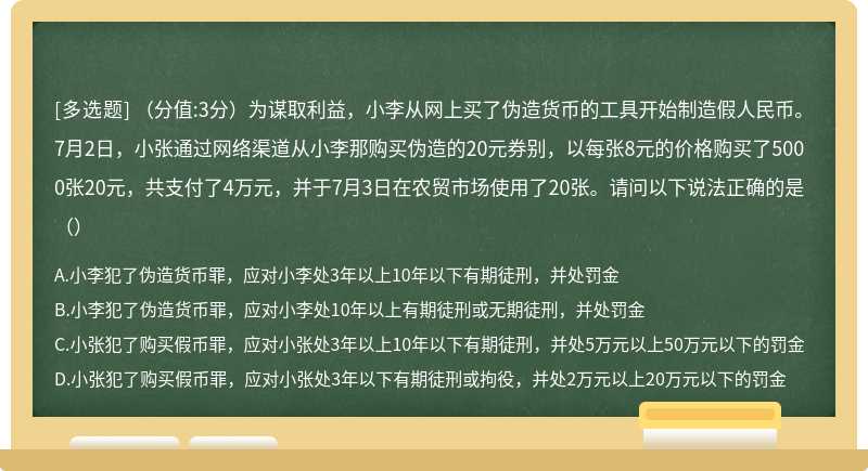 （分值:3分）为谋取利益，小李从网上买了伪造货币的工具开始制造假人民币。7月2日，小张通过网络渠道从小李那购买伪造的20元券别，以每张8元的价格购买了5000张20元，共支付了4万元，并于7月3日在农贸市场使用了20张。请问以下说法正确的是（）