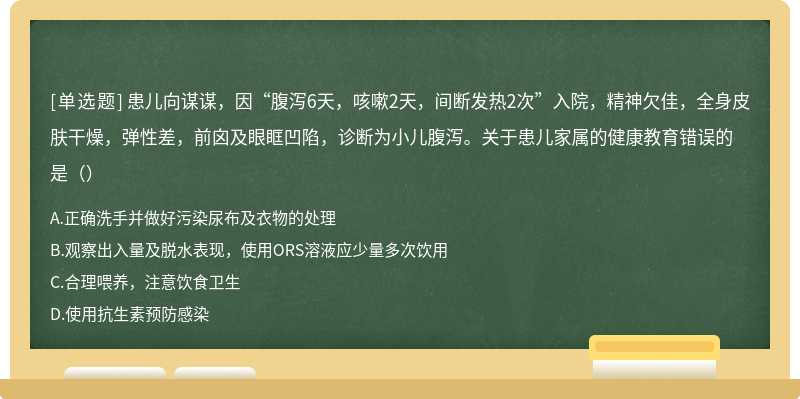 患儿向谋谋，因“腹泻6天，咳嗽2天，间断发热2次”入院，精神欠佳，全身皮肤干燥，弹性差，前囟及眼眶凹陷，诊断为小儿腹泻。关于患儿家属的健康教育错误的是（）