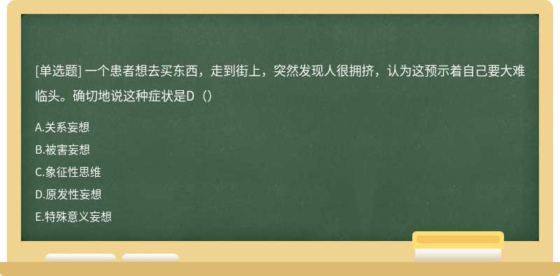 一个患者想去买东西，走到街上，突然发现人很拥挤，认为这预示着自己要大难临头。确切地说这种症状是D（）