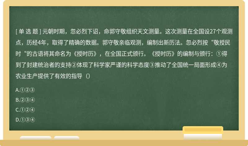 元朝时期，忽必烈下诏，命郭守敬组织天文测量。这次测量在全国设27个观测点，历经4年，取得了精确的数据。郭守敬亲临观测，编制出新历法。忽必烈按“敬授民时“的古语将其命名为《授时历》，在全国正式颁行。《授时历》的编制与颁行：①得到了封建统治者的支持②体现了科学家严谨的科学态度③推动了全国统一局面形成④为农业生产提供了有效的指导（）