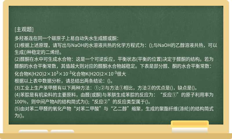 多羟基连在同一个碳原子上易自动失水生成醛或酮：(1)根据上述原理，请写出与NaOH的水溶液共热的化学方程式为：();与NaOH的乙醇溶液共热，可以生成()种稳定的二烯烃。(2)醛酮在水中可生成水合物：这是一个可逆反应，平衡状态(平衡的位置)决定于醛酮的结构。若为醛酮的水合平衡常数，其值越大则对应的醛酮水合物越稳定。下表是部分醛、酮的水合平衡常数：化合物K(H2O)2×103×10-3化合物K(H2O)2×10-3很大根据以上表中数据分析，请总结出两条结论：()。(3)工业上生产苯甲醛有以下两种方法：①;②与方法①相比，方法②的优点是()，缺点是()。(4)苯腙是有机染料的主要原料，由醛(或酮)与苯肼生成苯腙的反应为：“反应①”的原子利用率为100%，则中间产物A的结构简式为();“反应②”的反应类型属于()。(5)由对苯二甲醛的氧化产物“对苯二甲酸”与“乙二醇”缩聚，生成的聚酯纤维(涤纶)的结构简式为()。