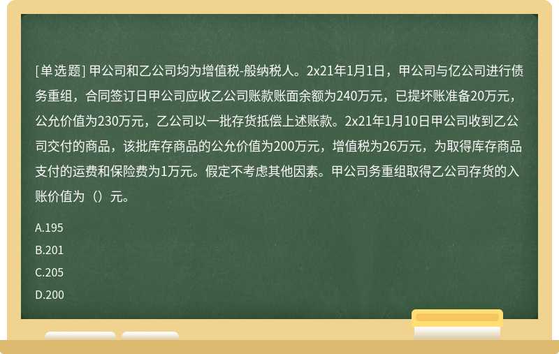 甲公司和乙公司均为增值税-般纳税人。2x21年1月1日，甲公司与亿公司进行债务重组，合同签订日甲公司应收乙公司账款账面余额为240万元，已提坏账准备20万元，公允价值为230万元，乙公司以一批存货抵偿上述账款。2x21年1月10日甲公司收到乙公司交付的商品，该批库存商品的公允价值为200万元，增值税为26万元，为取得库存商品支付的运费和保险费为1万元。假定不考虑其他因素。甲公司务重组取得乙公司存货的入账价值为（）元。