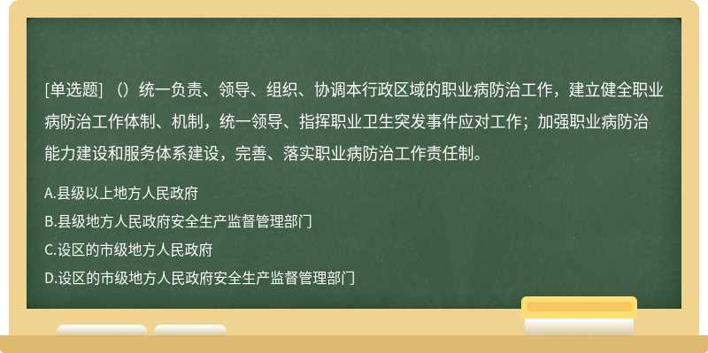 （）统一负责、领导、组织、协调本行政区域的职业病防治工作，建立健全职业病防治工作体制、机制，统一领导、指挥职业卫生突发事件应对工作；加强职业病防治能力建设和服务体系建设，完善、落实职业病防治工作责任制。