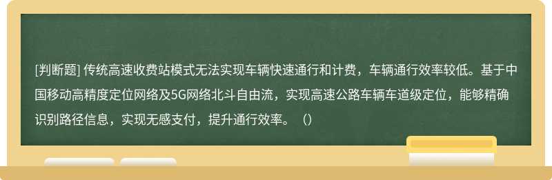 传统高速收费站模式无法实现车辆快速通行和计费，车辆通行效率较低。基于中国移动高精度定位网络及5G网络北斗自由流，实现高速公路车辆车道级定位，能够精确识别路径信息，实现无感支付，提升通行效率。（）