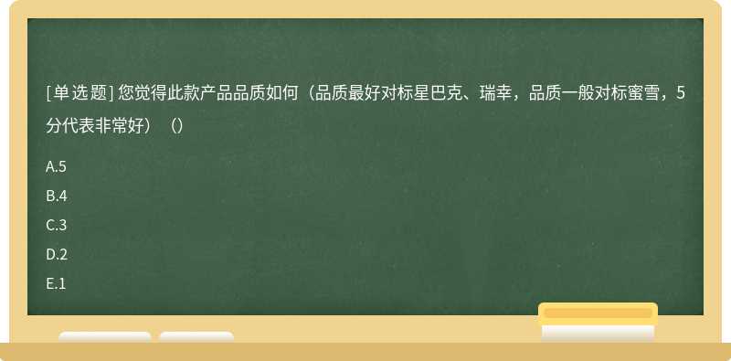 您觉得此款产品品质如何（品质最好对标星巴克、瑞幸，品质一般对标蜜雪，5分代表非常好）（）