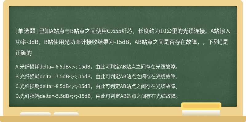 已知A站点与B站点之间使用G.655纤芯，长度约为10公里的光缆连接。A站输入功率-3dB，B站使用光功率计接收结果为-15dB，AB站点之间是否存在故障，，下列()是正确的