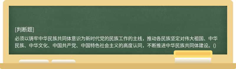 必须以铸牢中华民族共同体意识为新时代党的民族工作的主线，推动各民族坚定对伟大祖国、中华民族、中华文化、中国共产党、中国特色社会主义的高度认同，不断推进中华民族共同体建设。()