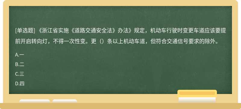 《浙江省实施《道路交通安全法》办法》规定，机动车行驶时变更车道应该要提前开启转向灯，不得一次性变。更（）条以上机动车道，但符合交通信号要求的除外。