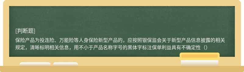 保险产品为投连险、万能险等人身保险新型产品的，应按照银保监会关于新型产品信息披露的相关规定，清晰标明相关信息，用不小于产品名称字号的黑体字标注保单利益具有不确定性（）