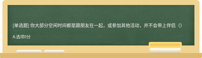 你大部分空闲时间都是跟朋友在一起，或参加其他活动，并不会带上伴侣（）