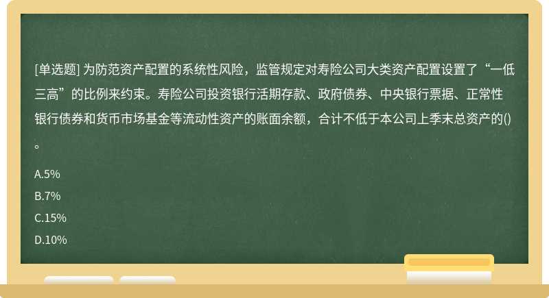 为防范资产配置的系统性风险，监管规定对寿险公司大类资产配置设置了“一低三高”的比例来约束。寿险公司投资银行活期存款、政府债券、中央银行票据、正常性银行债券和货币市场基金等流动性资产的账面余额，合计不低于本公司上季末总资产的()。