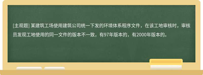 某建筑工场使用建筑公司统一下发的环境体系程序文件，在该工地审核时，审核员发现工地使用的同一文件的版本不一致，有97年版本的，有2000年版本的。　　