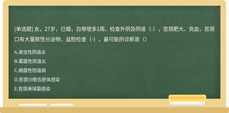 女，27岁，已婚，白带增多1周。检查外阴及阴道（-），宫颈肥大、充血，宫颈口有大量脓性分泌物，盆腔检查（-）。最可能的诊断是（）