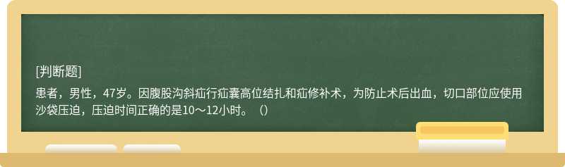 患者，男性，47岁。因腹股沟斜疝行疝囊高位结扎和疝修补术，为防止术后出血，切口部位应使用沙袋压迫，压迫时间正确的是10～12小时。（）