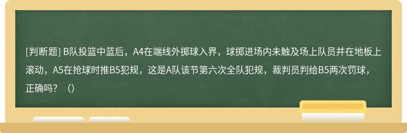 B队投篮中蓝后，A4在端线外掷球入界，球掷进场内未触及场上队员并在地板上滚动，A5在抢球时推B5犯规，这是A队该节第六次全队犯规，裁判员判给B5两次罚球，正确吗？（）