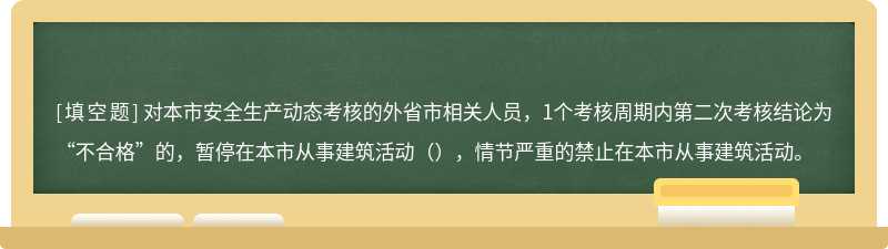 对本市安全生产动态考核的外省市相关人员，1个考核周期内第二次考核结论为“不合格”的，暂停在本市从事建筑活动（），情节严重的禁止在本市从事建筑活动。