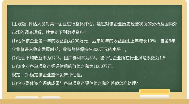 评估人员对某一企业进行整体评估，通过对该企业历史经营状况的分析及国内外市场的调查理解，搜集到下列数据资料：(1)估计该企业第一年的收益额为200万元，后来每年的收益额比上年增长10%，自第6年企业将进入稳定发展时期，收益额将保持在300万元的水平上;(2)社会平均收益率为12%，国库券利率为8%，被评估企业所在行业风险系数为1.5;(3)该企业各单项资产经评估后的价值之和为1600万元。规定：(1)确定该企业整体资产评估值。(2)企业整体资产评估成果与各单项资产评估值之和的差额怎样处理?