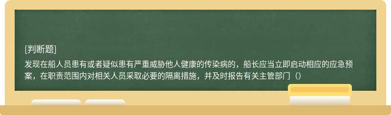 发现在船人员患有或者疑似患有严重威胁他人健康的传染病的，船长应当立即启动相应的应急预案，在职责范围内对相关人员采取必要的隔离措施，并及时报告有关主管部门（）