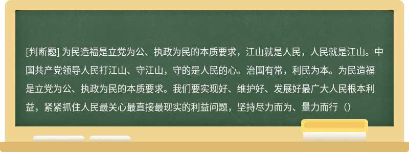 为民造福是立党为公、执政为民的本质要求，江山就是人民，人民就是江山。中国共产党领导人民打江山、守江山，守的是人民的心。治国有常，利民为本。为民造福是立党为公、执政为民的本质要求。我们要实现好、维护好、发展好最广大人民根本利益，紧紧抓住人民最关心最直接最现实的利益问题，坚持尽力而为、量力而行（）