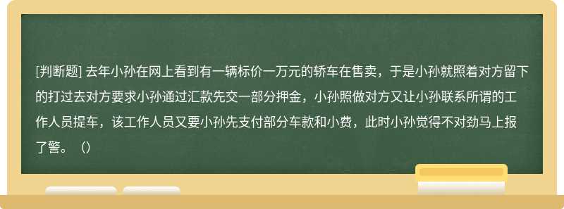 去年小孙在网上看到有一辆标价一万元的轿车在售卖，于是小孙就照着对方留下的打过去对方要求小孙通过汇款先交一部分押金，小孙照做对方又让小孙联系所谓的工作人员提车，该工作人员又要小孙先支付部分车款和小费，此时小孙觉得不对劲马上报了警。（）