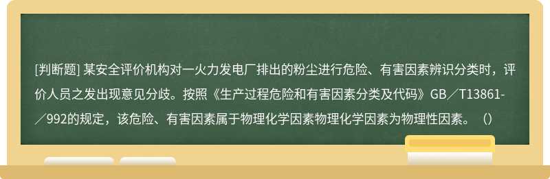 某安全评价机构对一火力发电厂排出的粉尘进行危险、有害因素辨识分类时，评价人员之发出现意见分歧。按照《生产过程危险和有害因素分类及代码》GB／T13861-／992的规定，该危险、有害因素属于物理化学因素物理化学因素为物理性因素。（）