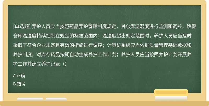 养护人员应当按照药品养护管理制度规定，对仓库温湿度进行监测和调控，确保仓库温湿度持续控制在规定的标准范围内；温湿度超出规定范围时，养护人员应当及时采取了符合企业规定且有效的措施进行调控；计算机系统应当依据质量管理基础数据和养护制度，对库存药品按期自动生成养护工作计划；养护人员应当按照养护计划开展养护工作并建立养护记录（）