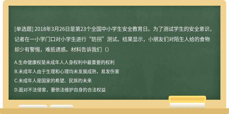 2018年3月26日是第23个全国中小学生安全教育日。为了测试学生的安全意识，记者在一小学门口对小学生进行“防拐”测试。结果显示，小朋友们对陌生人给的食物却少有警惕，难抵诱惑。材料告诉我们（）