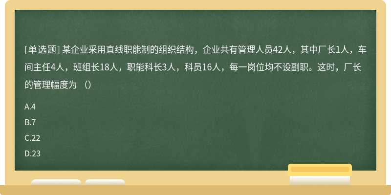 某企业采用直线职能制的组织结构，企业共有管理人员42人，其中厂长1人，车间主任4人，班组长18人，职能科长3人，科员16人，每一岗位均不设副职。这时，厂长的管理幅度为 （）