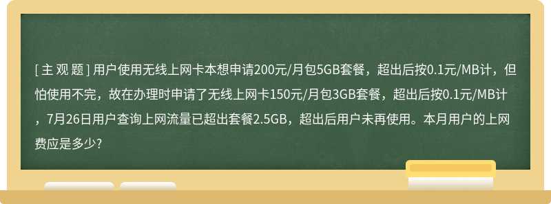 用户使用无线上网卡本想申请200元/月包5GB套餐，超出后按0.1元/MB计，但怕使用不完，故在办理时申请了无线上网卡150元/月包3GB套餐，超出后按0.1元/MB计，7月26日用户查询上网流量已超出套餐2.5GB，超出后用户未再使用。本月用户的上网费应是多少?