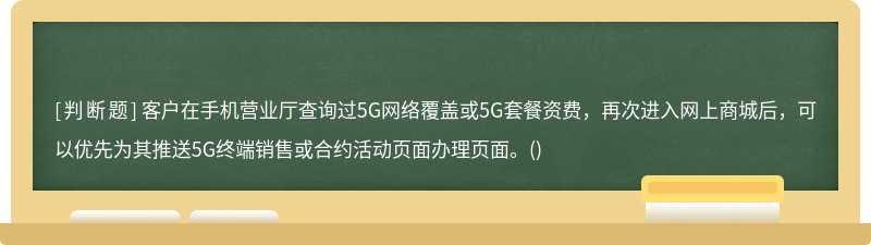 客户在手机营业厅查询过5G网络覆盖或5G套餐资费，再次进入网上商城后，可以优先为其推送5G终端销售或合约活动页面办理页面。()