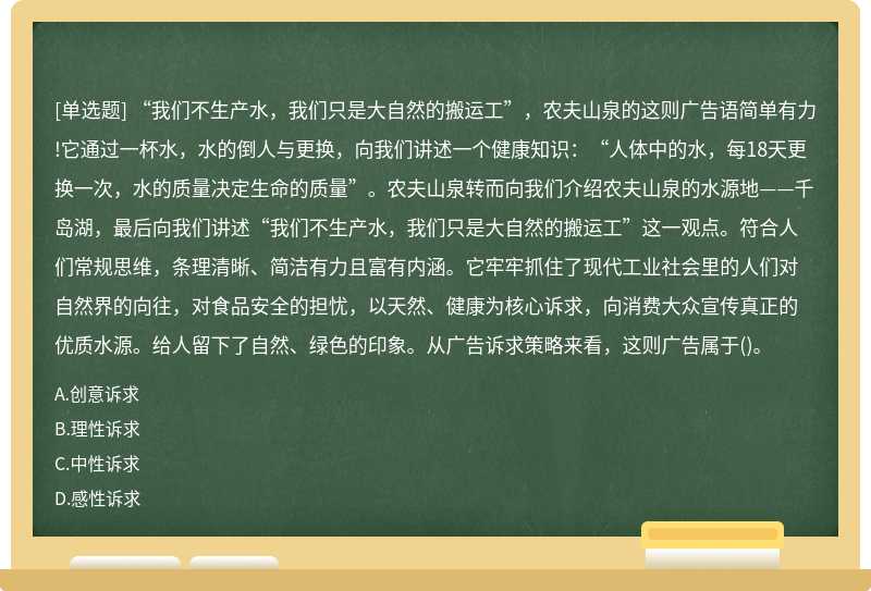 “我们不生产水，我们只是大自然的搬运工”，农夫山泉的这则广告语简单有力!它通过一杯水，水的倒人与更换，向我们讲述一个健康知识：“人体中的水，每18天更换一次，水的质量决定生命的质量”。农夫山泉转而向我们介绍农夫山泉的水源地——千岛湖，最后向我们讲述“我们不生产水，我们只是大自然的搬运工”这一观点。符合人们常规思维，条理清晰、简洁有力且富有内涵。它牢牢抓住了现代工业社会里的人们对自然界的向往，对食品安全的担忧，以天然、健康为核心诉求，向消费大众宣传真正的优质水源。给人留下了自然、绿色的印象。从广告诉求策略来看，这则广告属于()。