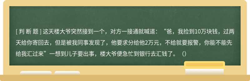 这天楼大爷突然接到一个，对方一接通就喊道：“爸，我捡到10万块钱，过两天给你寄回去，但是被我同事发现了，他要求分给他2万元，不给就要报警，你能不能先给我汇过来”一想到儿子要出事，楼大爷便急忙到银行去汇钱了。（）