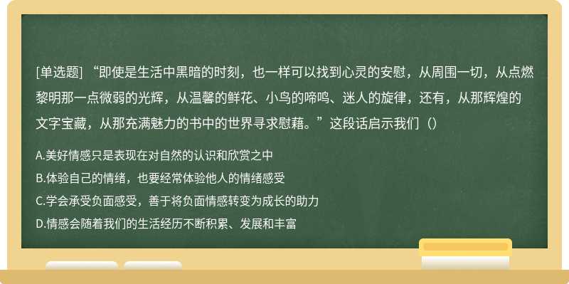 “即使是生活中黑暗的时刻，也一样可以找到心灵的安慰，从周围一切，从点燃黎明那一点微弱的光辉，从温馨的鲜花、小鸟的啼鸣、迷人的旋律，还有，从那辉煌的文字宝藏，从那充满魅力的书中的世界寻求慰藉。”这段话启示我们（）