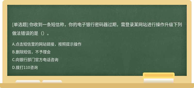 你收到一条短信称，你的电子银行密码器过期，需登录某网站进行操作升级下列做法错误的是（）。