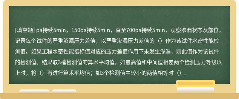 pa持续5min，150pa持续5min，直至700pa持续5min，观察渗漏状态及部位。记录每个试件的严重渗漏压力差值，以严重渗漏压力差值的（）作为该试件水密性能检测值。如果工程水密性能指标值对应的压力差值作用下未发生渗漏，则此值作为该试件的检测值。结果取3樘检测值的算术平均值，如最高值和中间值相差两个检测压力等级以上时，将（）再进行算术平均值；如3个检测值中较小的两值相等时（）。