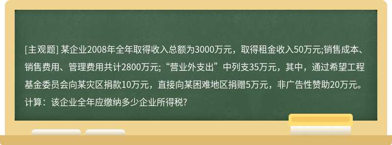 某企业2008年全年取得收入总额为3000万元，取得租金收入50万元;销售成本、销售费用、管理费用共计2800万元;“营业外支出”中列支35万元，其中，通过希望工程基金委员会向某灾区捐款10万元，直接向某困难地区捐赠5万元，非广告性赞助20万元。计算：该企业全年应缴纳多少企业所得税?