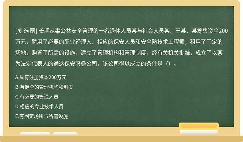 长期从事公共安全管理的一名退休人员某与社会人员某、王某、某筹集资金200万元，聘用了必要的职业经理人、相应的保安人员和安全防技术工程师，租用了固定的场地，购置了所需的设施，建立了管理机构和管理制度，经有关机关批准，成立了以某为法定代表人的通达保安服务公司，该公司得以成立的条件是（）。