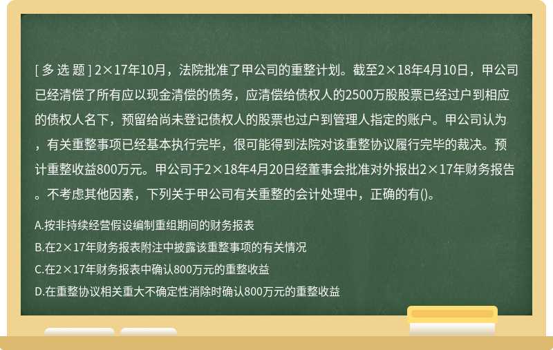 2×17年10月，法院批准了甲公司的重整计划。截至2×18年4月10日，甲公司已经清偿了所有应以现金清偿的债务，应清偿给债权人的2500万股股票已经过户到相应的债权人名下，预留给尚未登记债权人的股票也过户到管理人指定的账户。甲公司认为，有关重整事项已经基本执行完毕，很可能得到法院对该重整协议履行完毕的裁决。预计重整收益800万元。甲公司于2×18年4月20日经董事会批准对外报出2×17年财务报告。不考虑其他因素，下列关于甲公司有关重整的会计处理中，正确的有()。