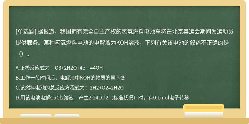 据报道，我国拥有完全自主产权的氢氧燃料电池车将在北京奥运会期间为运动员提供腺务。某种氢氧燃料电池的电解液为KOH溶液，下列有关该电池的叙述不正确的是（）。